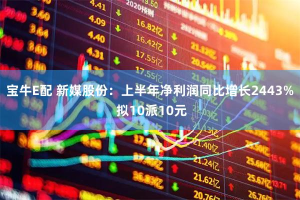 宝牛E配 新媒股份：上半年净利润同比增长2443% 拟10派10元
