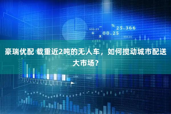 豪瑞优配 载重近2吨的无人车，如何搅动城市配送大市场？