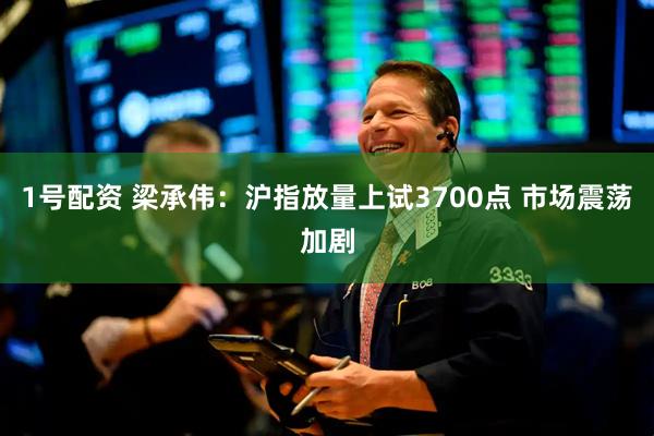 1号配资 梁承伟：沪指放量上试3700点 市场震荡加剧