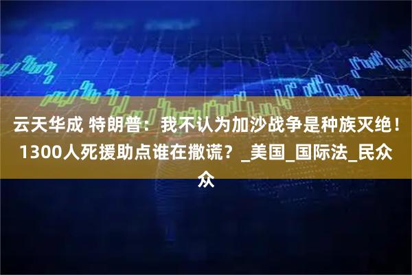 云天华成 特朗普：我不认为加沙战争是种族灭绝！1300人死援助点谁在撒谎？_美国_国际法_民众