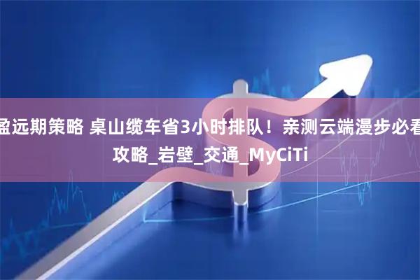 盈远期策略 桌山缆车省3小时排队！亲测云端漫步必看攻略_岩壁_交通_MyCiTi