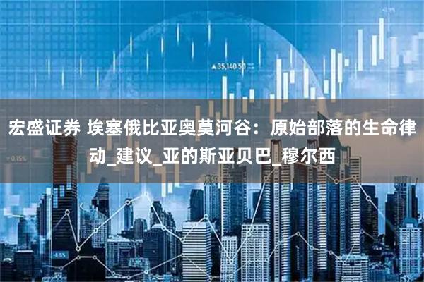 宏盛证券 埃塞俄比亚奥莫河谷：原始部落的生命律动_建议_亚的斯亚贝巴_穆尔西