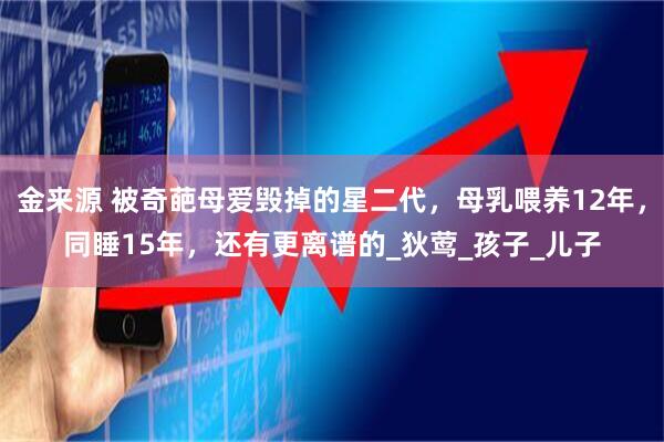 金来源 被奇葩母爱毁掉的星二代，母乳喂养12年，同睡15年，还有更离谱的_狄莺_孩子_儿子
