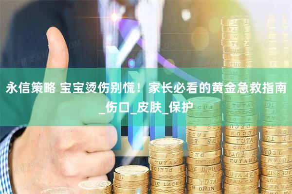 永信策略 宝宝烫伤别慌！家长必看的黄金急救指南_伤口_皮肤_保护