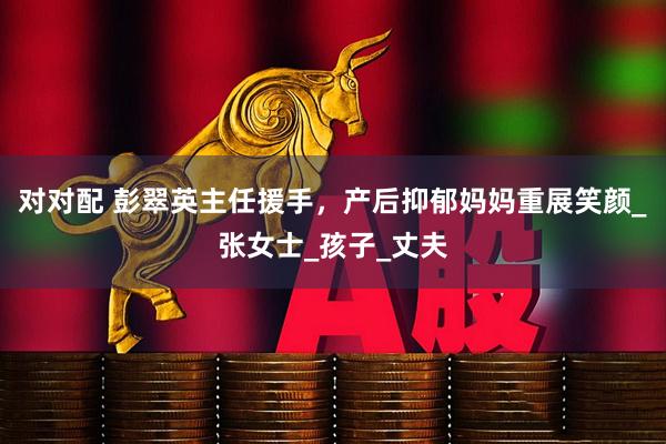 对对配 彭翠英主任援手，产后抑郁妈妈重展笑颜_张女士_孩子_丈夫