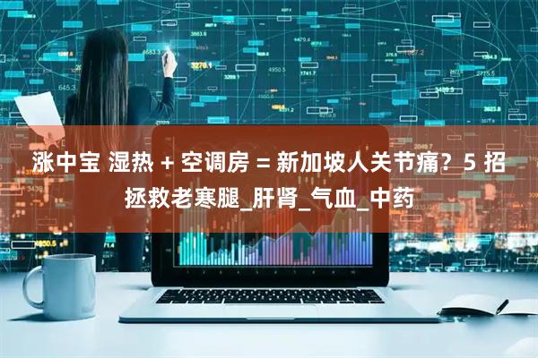 涨中宝 湿热 + 空调房 = 新加坡人关节痛？5 招拯救老寒腿_肝肾_气血_中药