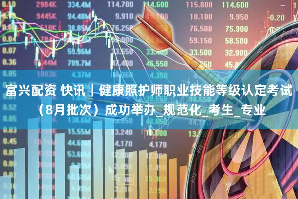 富兴配资 快讯｜健康照护师职业技能等级认定考试（8月批次）成功举办_规范化_考生_专业