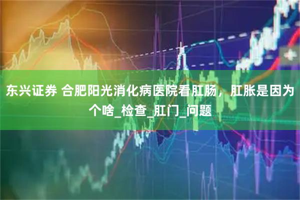 东兴证券 合肥阳光消化病医院看肛肠，肛胀是因为个啥_检查_肛门_问题