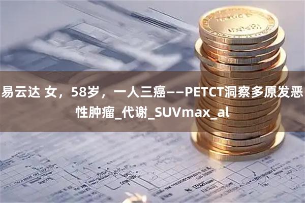 易云达 女，58岁，一人三癌——PETCT洞察多原发恶性肿瘤_代谢_SUVmax_al