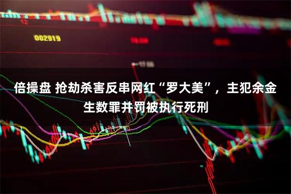 倍操盘 抢劫杀害反串网红“罗大美”，主犯余金生数罪并罚被执行死刑