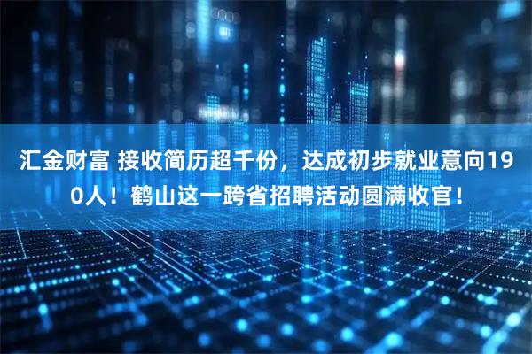 汇金财富 接收简历超千份，达成初步就业意向190人！鹤山这一跨省招聘活动圆满收官！