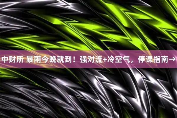 中财所 暴雨今晚就到！强对流+冷空气，停课指南→
