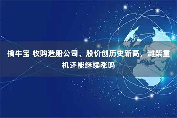 擒牛宝 收购造船公司、股价创历史新高，潍柴重机还能继续涨吗