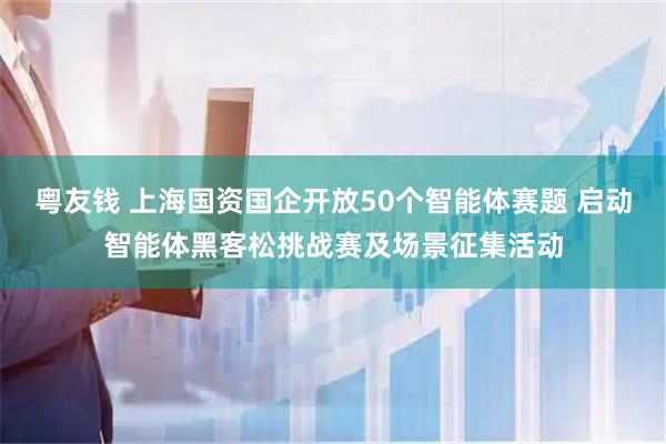 粤友钱 上海国资国企开放50个智能体赛题 启动智能体黑客松挑战赛及场景征集活动
