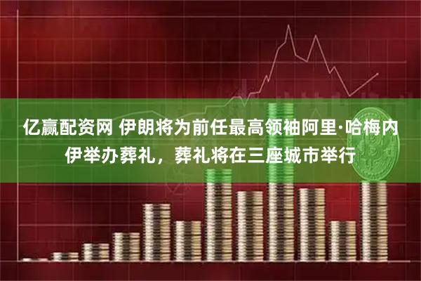 亿赢配资网 伊朗将为前任最高领袖阿里·哈梅内伊举办葬礼，葬礼将在三座城市举行