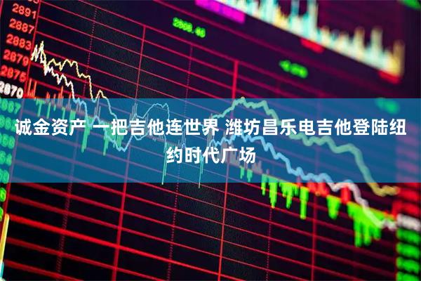 诚金资产 一把吉他连世界 潍坊昌乐电吉他登陆纽约时代广场