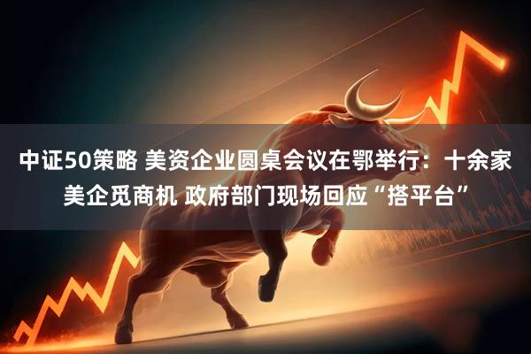 中证50策略 美资企业圆桌会议在鄂举行：十余家美企觅商机 政府部门现场回应“搭平台”