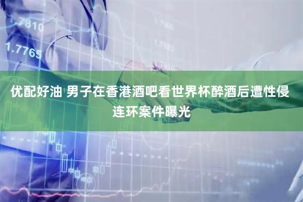 优配好油 男子在香港酒吧看世界杯醉酒后遭性侵 连环案件曝光