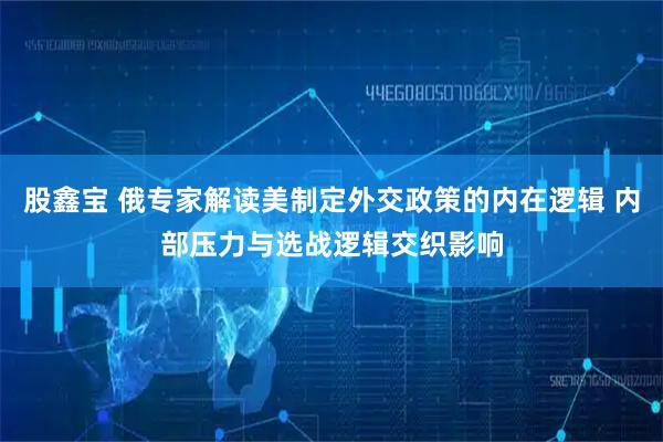 股鑫宝 俄专家解读美制定外交政策的内在逻辑 内部压力与选战逻辑交织影响