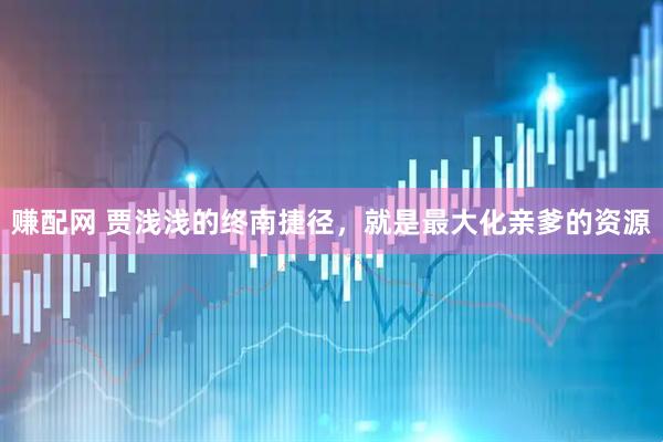 赚配网 贾浅浅的终南捷径，就是最大化亲爹的资源