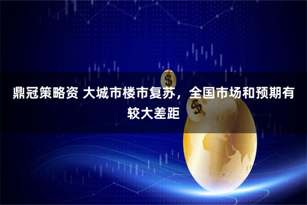 鼎冠策略资 大城市楼市复苏，全国市场和预期有较大差距