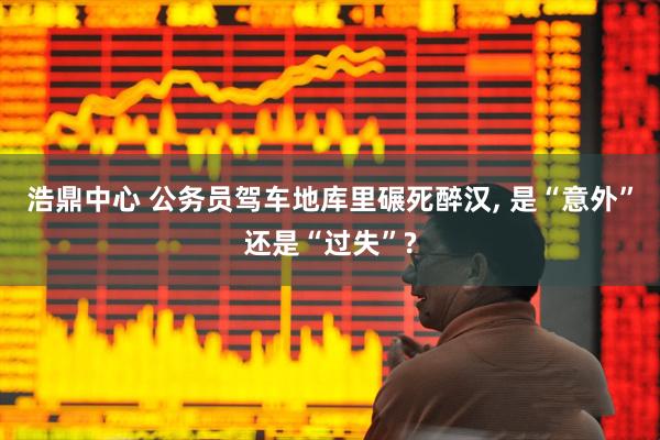 浩鼎中心 公务员驾车地库里碾死醉汉, 是“意外”还是“过失”?