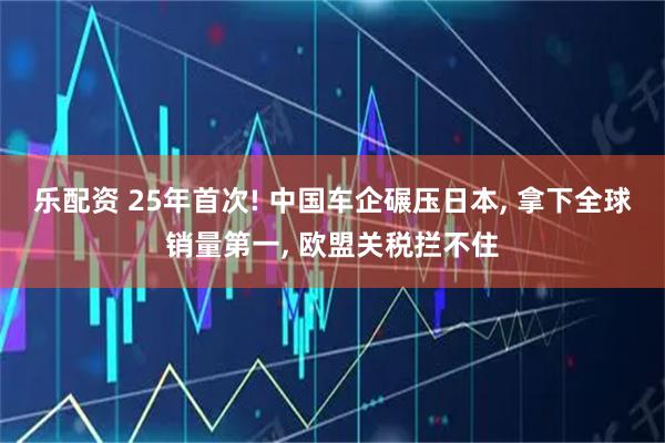 乐配资 25年首次! 中国车企碾压日本, 拿下全球销量第一, 欧盟关税拦不住