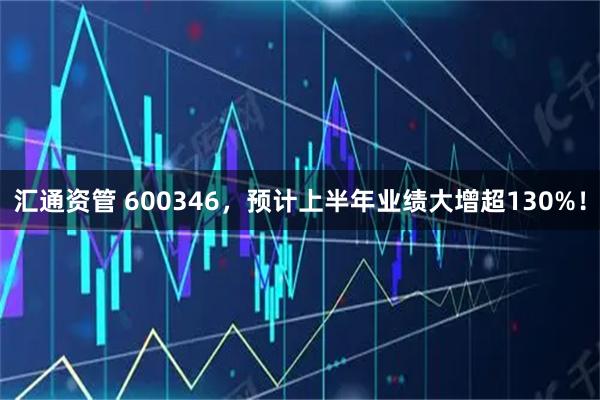 汇通资管 600346，预计上半年业绩大增超130%！